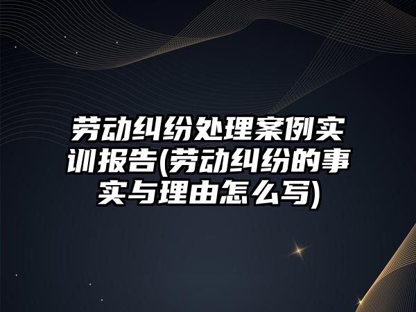 勞動糾紛處理案例實訓(xùn)報告(勞動糾紛的事實與理由怎么寫)