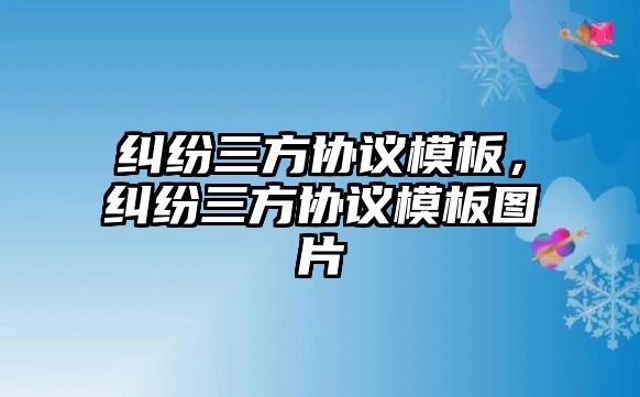 糾紛三方協(xié)議模板，糾紛三方協(xié)議模板圖片