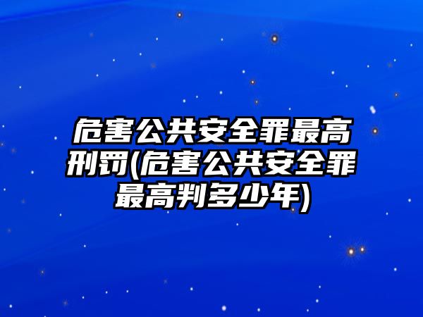 危害公共安全罪最高刑罰(危害公共安全罪最高判多少年)