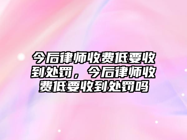 今后律師收費低要收到處罰，今后律師收費低要收到處罰嗎