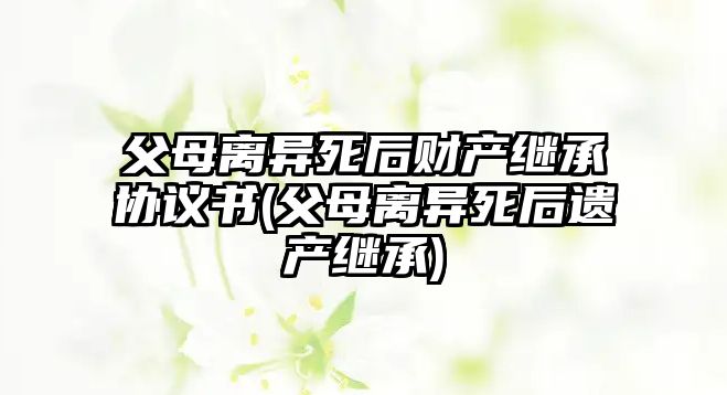 父母離異死后財產繼承協議書(父母離異死后遺產繼承)