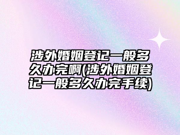 涉外婚姻登記一般多久辦完啊(涉外婚姻登記一般多久辦完手續)