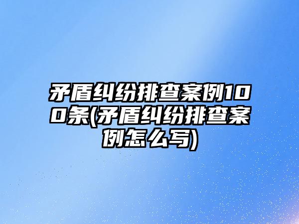 矛盾糾紛排查案例100條(矛盾糾紛排查案例怎么寫)