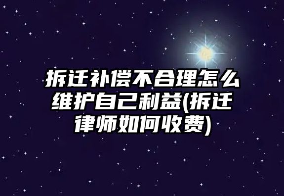 拆遷補償不合理怎么維護自己利益(拆遷律師如何收費)