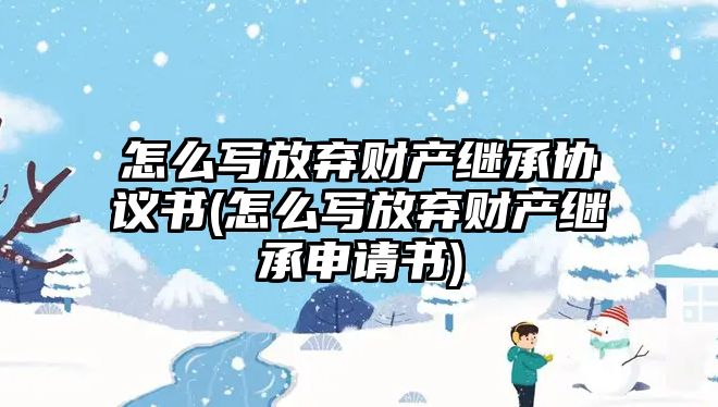 怎么寫放棄財產(chǎn)繼承協(xié)議書(怎么寫放棄財產(chǎn)繼承申請書)