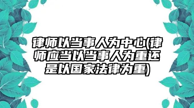 律師以當(dāng)事人為中心(律師應(yīng)當(dāng)以當(dāng)事人為重還是以國家法律為重)