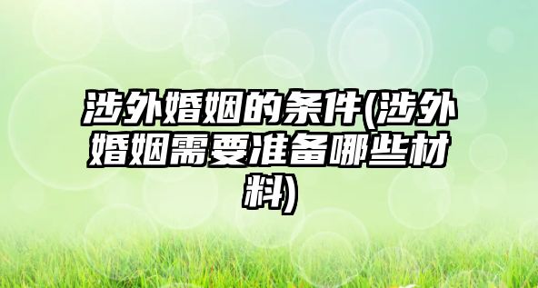 涉外婚姻的條件(涉外婚姻需要準備哪些材料)