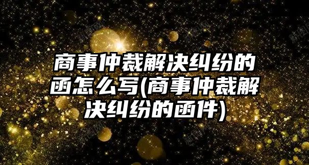 商事仲裁解決糾紛的函怎么寫(商事仲裁解決糾紛的函件)