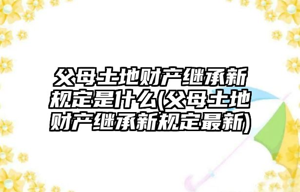 父母土地財產繼承新規定是什么(父母土地財產繼承新規定最新)