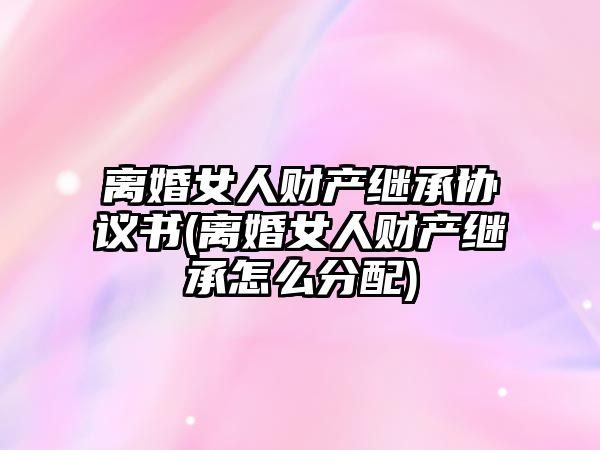 離婚女人財(cái)產(chǎn)繼承協(xié)議書(shū)(離婚女人財(cái)產(chǎn)繼承怎么分配)