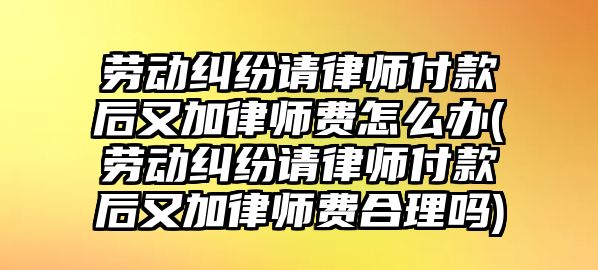 勞動糾紛請律師付款后又加律師費怎么辦(勞動糾紛請律師付款后又加律師費合理嗎)