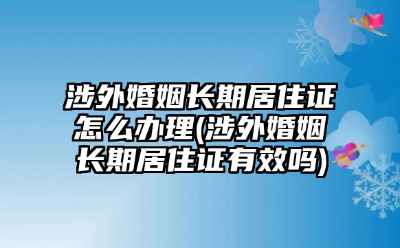 涉外婚姻長期居住證怎么辦理(涉外婚姻長期居住證有效嗎)