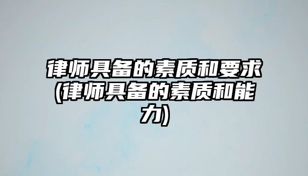 律師具備的素質(zhì)和要求(律師具備的素質(zhì)和能力)