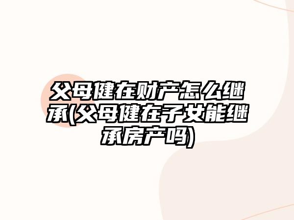 父母健在財(cái)產(chǎn)怎么繼承(父母健在子女能繼承房產(chǎn)嗎)