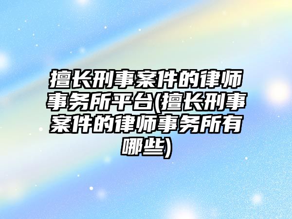 擅長刑事案件的律師事務所平臺(擅長刑事案件的律師事務所有哪些)