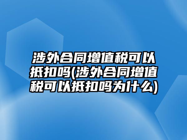 涉外合同增值稅可以抵扣嗎(涉外合同增值稅可以抵扣嗎為什么)