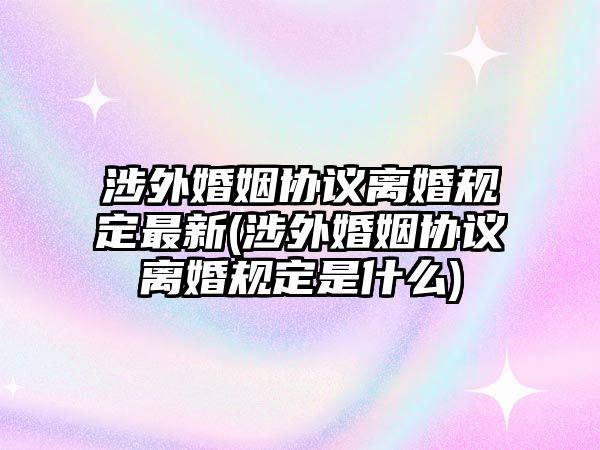 涉外婚姻協議離婚規定最新(涉外婚姻協議離婚規定是什么)