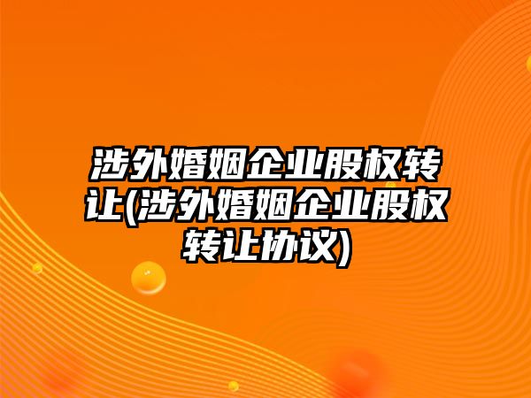 涉外婚姻企業(yè)股權(quán)轉(zhuǎn)讓(涉外婚姻企業(yè)股權(quán)轉(zhuǎn)讓協(xié)議)