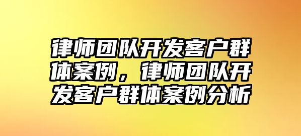 律師團(tuán)隊(duì)開發(fā)客戶群體案例，律師團(tuán)隊(duì)開發(fā)客戶群體案例分析