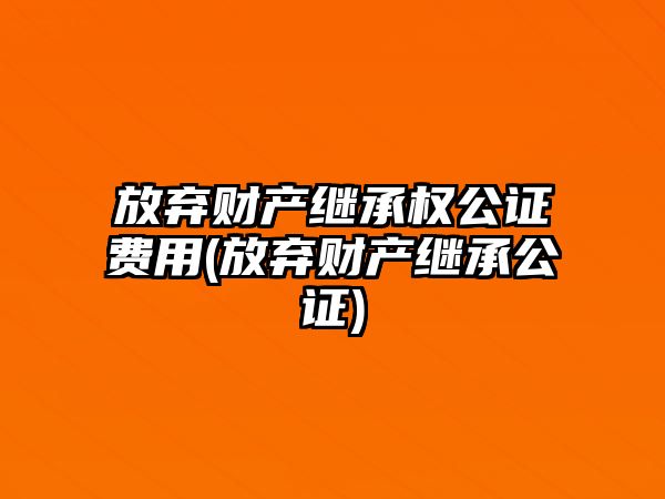 放棄財產繼承權公證費用(放棄財產繼承公證)