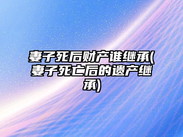 妻子死后財(cái)產(chǎn)誰(shuí)繼承(妻子死亡后的遺產(chǎn)繼承)