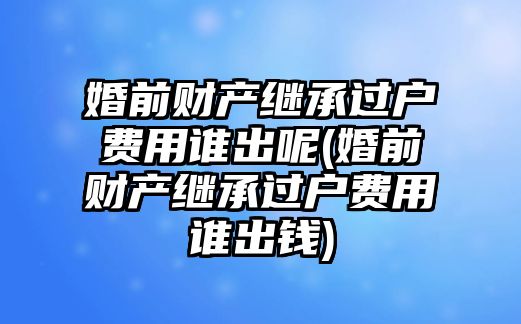 婚前財(cái)產(chǎn)繼承過戶費(fèi)用誰出呢(婚前財(cái)產(chǎn)繼承過戶費(fèi)用誰出錢)