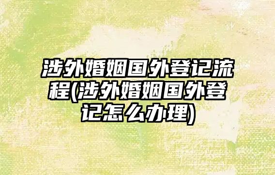 涉外婚姻國(guó)外登記流程(涉外婚姻國(guó)外登記怎么辦理)