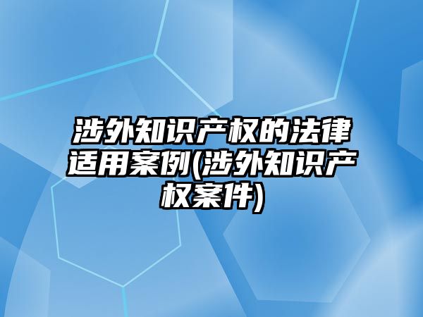 涉外知識產權的法律適用案例(涉外知識產權案件)