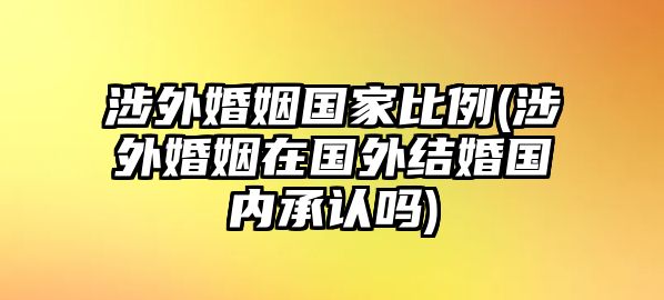 涉外婚姻國家比例(涉外婚姻在國外結婚國內(nèi)承認嗎)