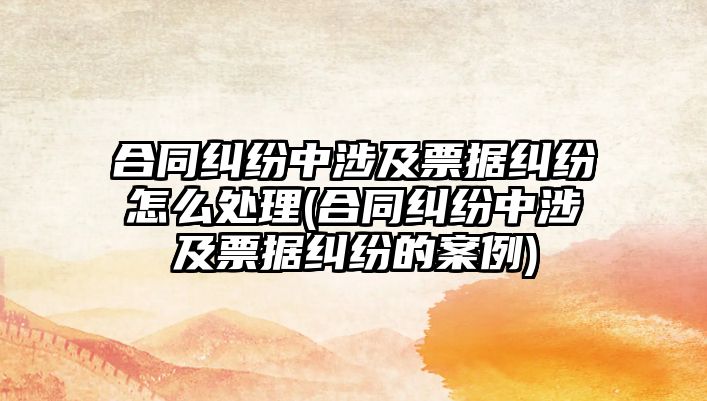 合同糾紛中涉及票據糾紛怎么處理(合同糾紛中涉及票據糾紛的案例)