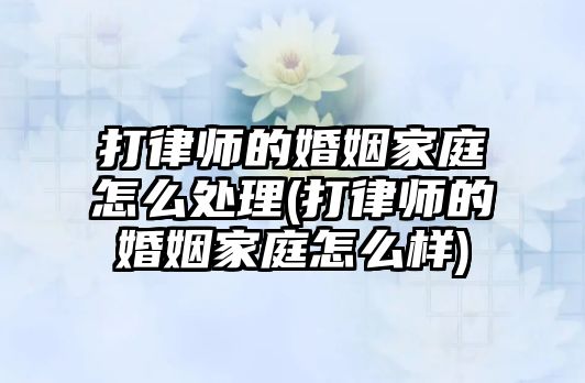 打律師的婚姻家庭怎么處理(打律師的婚姻家庭怎么樣)