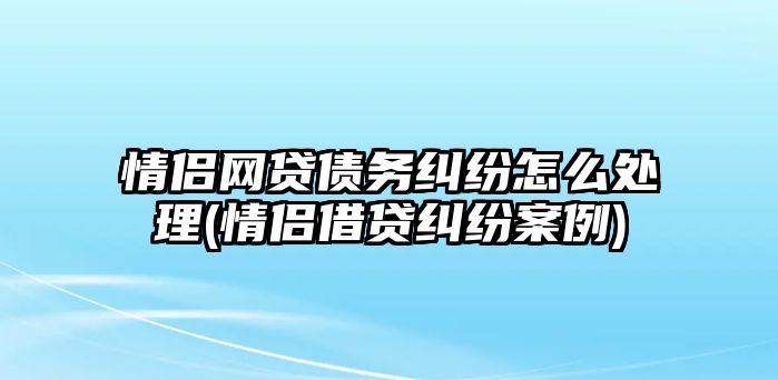 情侶網貸債務糾紛怎么處理(情侶借貸糾紛案例)