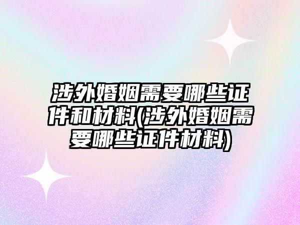 涉外婚姻需要哪些證件和材料(涉外婚姻需要哪些證件材料)