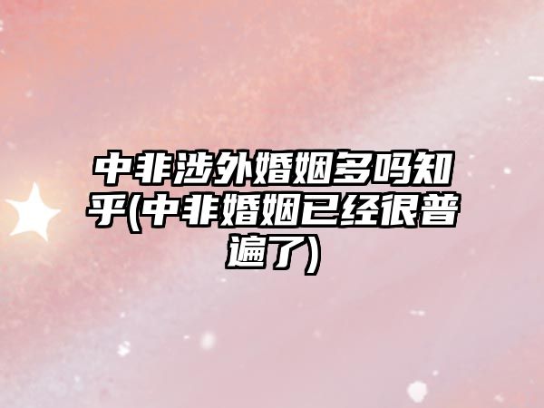 中非涉外婚姻多嗎知乎(中非婚姻已經很普遍了)