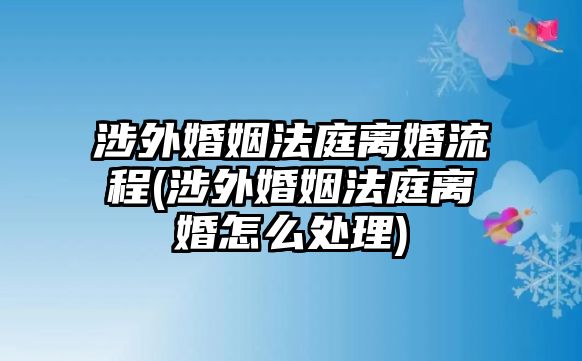 涉外婚姻法庭離婚流程(涉外婚姻法庭離婚怎么處理)