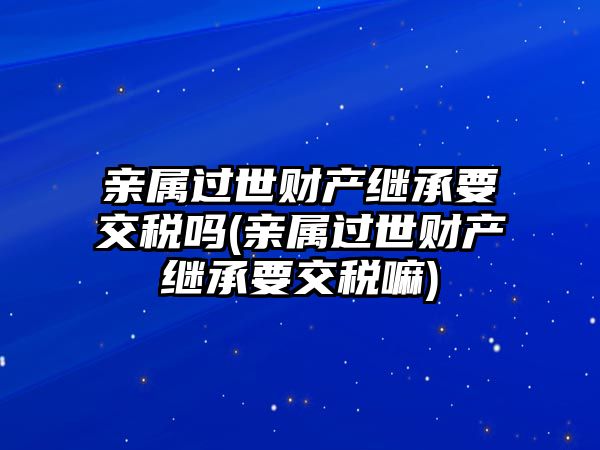 親屬過世財(cái)產(chǎn)繼承要交稅嗎(親屬過世財(cái)產(chǎn)繼承要交稅嘛)