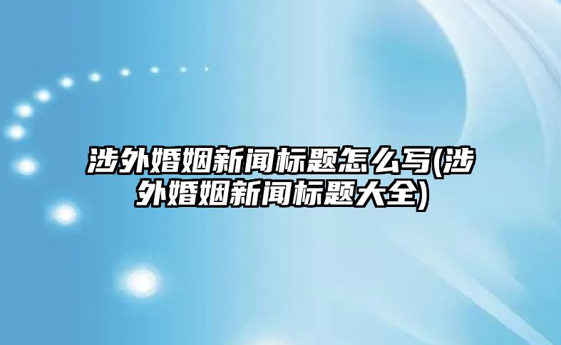 涉外婚姻新聞標(biāo)題怎么寫(涉外婚姻新聞標(biāo)題大全)