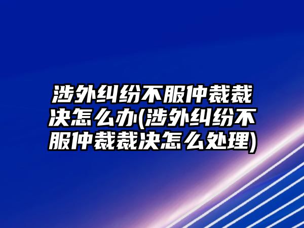 涉外糾紛不服仲裁裁決怎么辦(涉外糾紛不服仲裁裁決怎么處理)