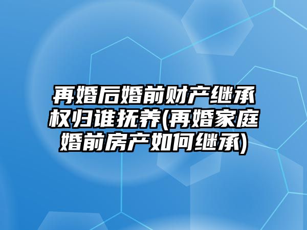 再婚后婚前財產繼承權歸誰撫養(再婚家庭婚前房產如何繼承)