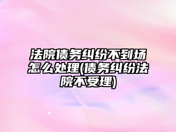 法院債務糾紛不到場怎么處理(債務糾紛法院不受理)