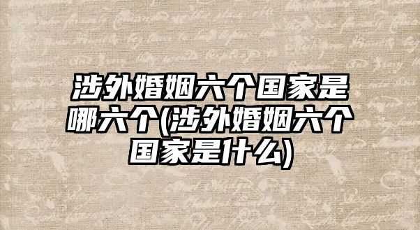 涉外婚姻六個國家是哪六個(涉外婚姻六個國家是什么)