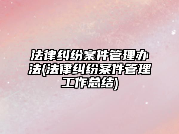 法律糾紛案件管理辦法(法律糾紛案件管理工作總結(jié))