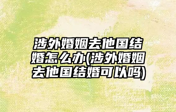 涉外婚姻去他國(guó)結(jié)婚怎么辦(涉外婚姻去他國(guó)結(jié)婚可以嗎)