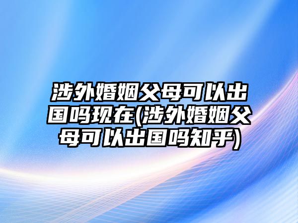 涉外婚姻父母可以出國(guó)嗎現(xiàn)在(涉外婚姻父母可以出國(guó)嗎知乎)