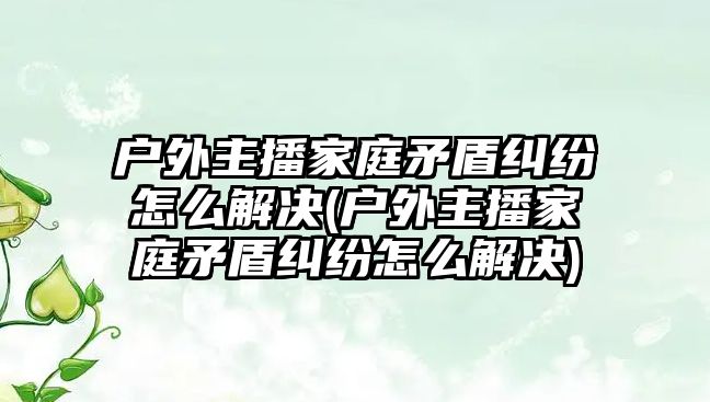 戶外主播家庭矛盾糾紛怎么解決(戶外主播家庭矛盾糾紛怎么解決)