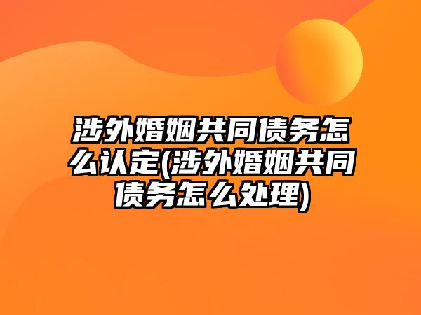 涉外婚姻共同債務怎么認定(涉外婚姻共同債務怎么處理)