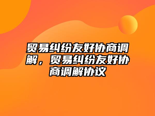 貿易糾紛友好協商調解，貿易糾紛友好協商調解協議