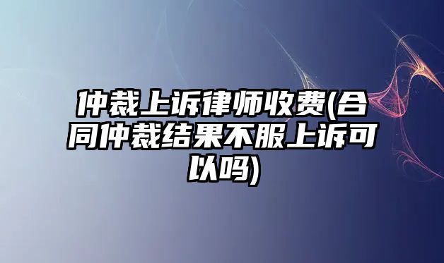 仲裁上訴律師收費(合同仲裁結果不服上訴可以嗎)