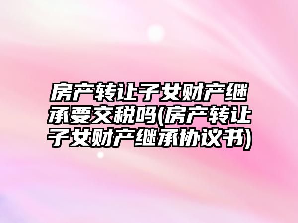 房產轉讓子女財產繼承要交稅嗎(房產轉讓子女財產繼承協(xié)議書)