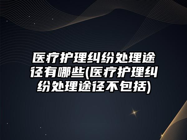 醫(yī)療護(hù)理糾紛處理途徑有哪些(醫(yī)療護(hù)理糾紛處理途徑不包括)